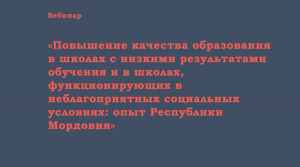 Вебинар «Повышение качества образования в школах с низкими результатами обучения и в школах, функционирующих в неблагоприятных социальных условиях: опыт Республики Мордовия»